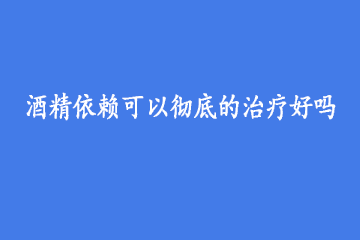 酒精依赖可以彻底的治疗好吗