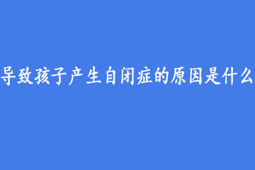 导致孩子产生自闭症的原因是什么