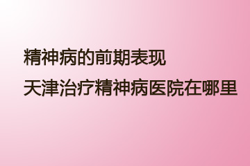 精神病的前期表现？天津治疗精神病医院在哪里