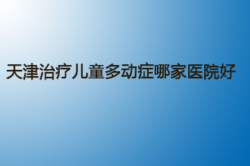 天津治疗儿童多动症哪家医院好