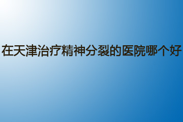 在天津治疗精神分裂的医院哪个好