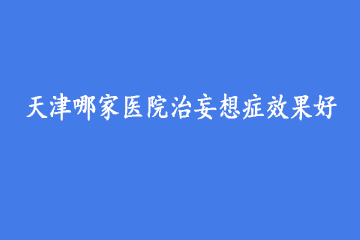 天津哪家医院治妄想症效果好