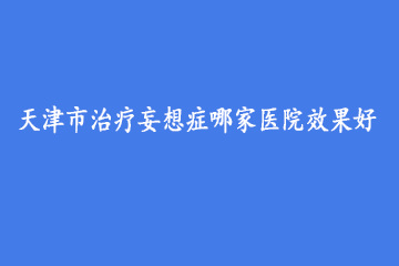 天津市治疗妄想症哪家医院效果好