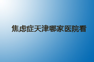 焦虑症天津哪家医院看